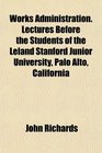 Works Administration Lectures Before the Students of the Leland Stanford Junior University Palo Alto California