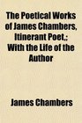 The Poetical Works of James Chambers Itinerant Poet With the Life of the Author