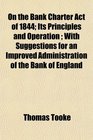 On the Bank Charter Act of 1844 Its Principles and Operation  With Suggestions for an Improved Administration of the Bank of England