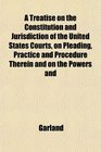 A Treatise on the Constitution and Jurisdiction of the United States Courts on Pleading Practice and Procedure Therein and on the Powers and