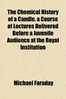 The Chemical History of a Candle a Course of Lectures Delivered Before a Juvenile Audience at the Royal Institution