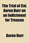 The Trial of Col Aaron Burr on an Indictment for Treason