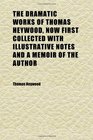 The Dramatic Works of Thomas Heywood Now First Collected With Illustrative Notes and a Memoir of the Author