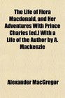 The Life of Flora Macdonald and Her Adventures With Prince Charles  With a Life of the Author by A Mackenzie