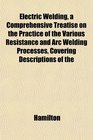 Electric Welding a Comprehensive Treatise on the Practice of the Various Resistance and Arc Welding Processes Covering Descriptions of the