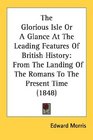 The Glorious Isle Or A Glance At The Leading Features Of British History From The Landing Of The Romans To The Present Time