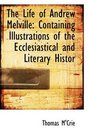 The Life of Andrew Melville Containing Illustrations of the Ecclesiastical and Literary Histor