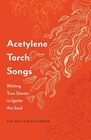 Acetylene Torch Songs Writing True Stories to Ignite the Soul