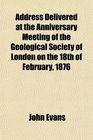 Address Delivered at the Anniversary Meeting of the Geological Society of London on the 18th of February 1876
