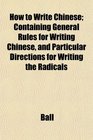 How to Write Chinese Containing General Rules for Writing Chinese and Particular Directions for Writing the Radicals
