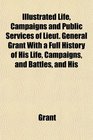 Illustrated Life Campaigns and Public Services of Lieut General Grant With a Full History of His Life Campaigns and Battles and His
