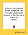 Reference Catalogue Of Books Pamphlets And Plans Etc Relating To Glasgow In The Library At Barlanark