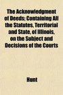 The Acknowledgment of Deeds Containing All the Statutes Territorial and State of Illinois on the Subject and Decisions of the Courts