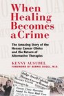 When Healing Becomes a Crime The Amazing Story of the Hoxsey Cancer Clinics and the Return of Alternative Therapies