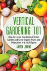 Vertical Gardening How to Create Your Vertical Urban Garden And Grow Organic Fruits And Vegetables In A Small Space