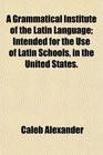 A Grammatical Institute of the Latin Language Intended for the Use of Latin Schools in the United States