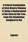 A Critical Examination of Irish History  Being a Replacement of the False by the True From the Elizabethan Conquest to the