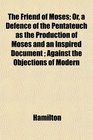 The Friend of Moses Or a Defence of the Pentateuch as the Production of Moses and an Inspired Document  Against the Objections of Modern