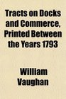 Tracts on Docks and Commerce Printed Between the Years 1793