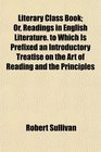 Literary Class Book Or Readings in English Literature to Which Is Prefixed an Introductory Treatise on the Art of Reading and the Principles