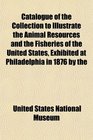 Catalogue of the Collection to Illustrate the Animal Resources and the Fisheries of the United States Exhibited at Philadelphia in 1876 by the
