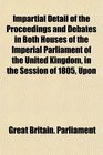 Impartial Detail of the Proceedings and Debates in Both Houses of the Imperial Parliament of the United Kingdom in the Session of 1805 Upon
