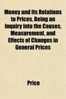 Money and Its Relations to Prices Being an Inquiry Into the Causes Measurement and Effects of Changes in General Prices