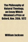 The Philosophy of Natural Theology an Essay Which Obtained a Prize at Oxford Nov 26th 1872