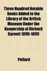 Three Hundred Notable Books Added to the Library of the British Museum Under the Keepership of Richard Garnett 18901899