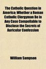 The Catholic Question in America Whether a Roman Catholic Clergyman Be in Any Case Compellable to Disclose the Secrets of Auricular Confession