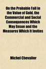 On the Probable Fall in the Value of Gold the Commercial and Social Consequences Which May Ensue and the Measures Which It Invites