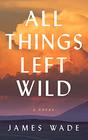 All Things Left Wild A Novel