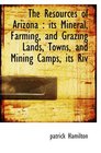 The Resources of Arizona  its Mineral Farming and Grazing Lands Towns and Mining Camps its Riv