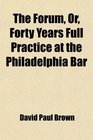 The Forum Or Forty Years Full Practice at the Philadelphia Bar