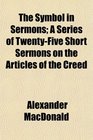 The Symbol in Sermons A Series of TwentyFive Short Sermons on the Articles of the Creed