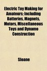Electric Toy Making for Amateurs Including Batteries Magnets Motors Miscellaneous Toys and Dynamo Construction