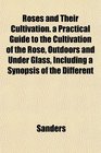 Roses and Their Cultivation a Practical Guide to the Cultivation of the Rose Outdoors and Under Glass Including a Synopsis of the Different