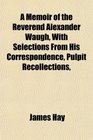 A Memoir of the Reverend Alexander Waugh With Selections From His Correspondence Pulpit Recollections