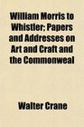 William Morris to Whistler Papers and Addresses on Art and Craft and the Commonweal