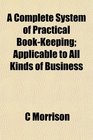 A Complete System of Practical BookKeeping Applicable to All Kinds of Business