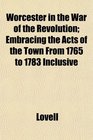 Worcester in the War of the Revolution Embracing the Acts of the Town From 1765 to 1783 Inclusive