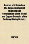 Reprint of a Report on the Origin Geological Relations and Composition of the Nickel and Copper Deposits of the Sudbury Mining District