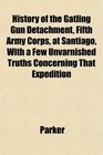 History of the Gatling Gun Detachment Fifth Army Corps at Santiago With a Few Unvarnished Truths Concerning That Expedition