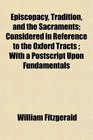 Episcopacy Tradition and the Sacraments Considered in Reference to the Oxford Tracts  With a Postscript Upon Fundamentals