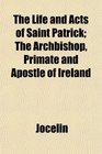 The Life and Acts of Saint Patrick The Archbishop Primate and Apostle of Ireland