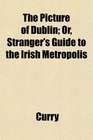 The Picture of Dublin Or Stranger's Guide to the Irish Metropolis