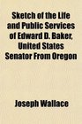 Sketch of the Life and Public Services of Edward D Baker United States Senator From Oregon