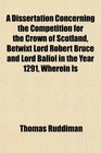 A Dissertation Concerning the Competition for the Crown of Scotland Betwixt Lord Robert Bruce and Lord Baliol in the Year 1291 Wherein Is