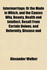Intermarriage Or the Mode in Which and the Causes Why Beauty Health and Intellect Result From Certain Unions and Deformity Disease and