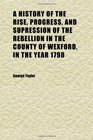 A History of the Rise Progress and Supression of the Rebellion in the County of Wexford in the Year 1798 To Which Is Annexed the Author's